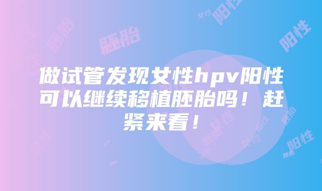 做试管发现女性hpv阳性可以继续移植胚胎吗！赶紧来看！