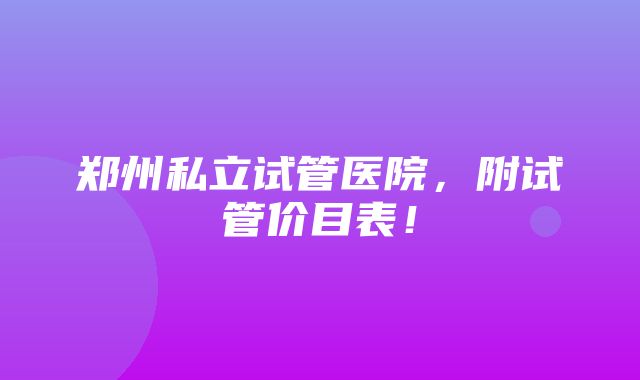 郑州私立试管医院，附试管价目表！