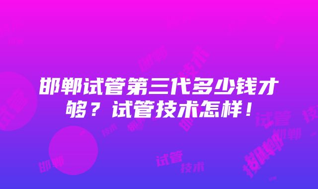 邯郸试管第三代多少钱才够？试管技术怎样！