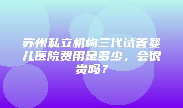 苏州私立机构三代试管婴儿医院费用是多少，会很贵吗？