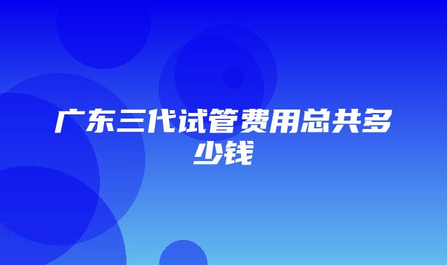 广东三代试管费用总共多少钱