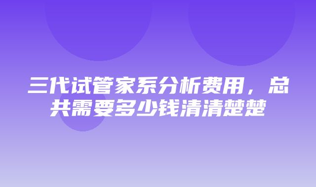 三代试管家系分析费用，总共需要多少钱清清楚楚