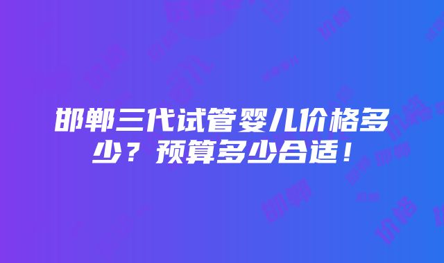 邯郸三代试管婴儿价格多少？预算多少合适！