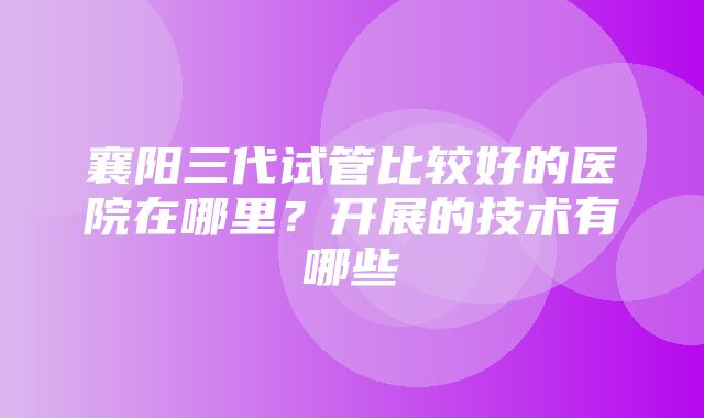 襄阳三代试管比较好的医院在哪里？开展的技术有哪些