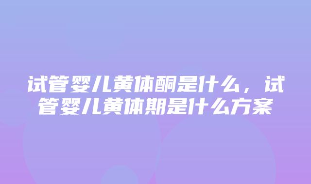 试管婴儿黄体酮是什么，试管婴儿黄体期是什么方案