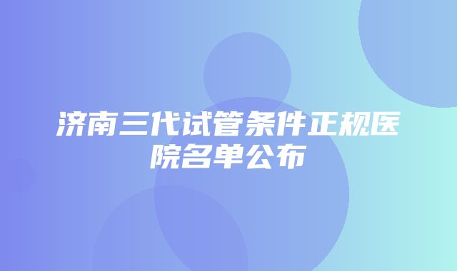 济南三代试管条件正规医院名单公布