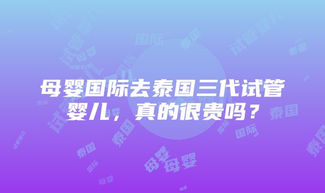 母婴国际去泰国三代试管婴儿，真的很贵吗？