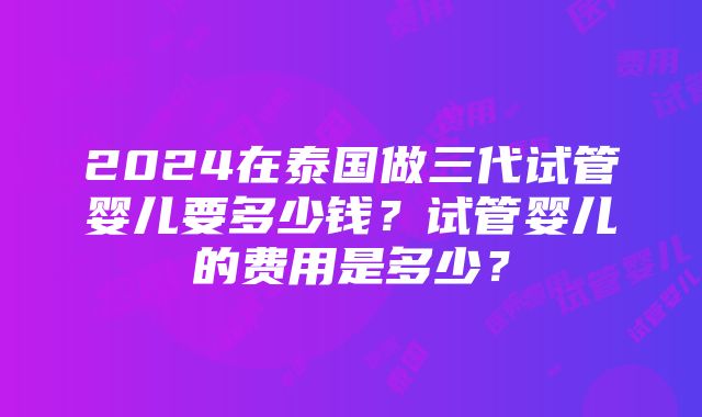 2024在泰国做三代试管婴儿要多少钱？试管婴儿的费用是多少？