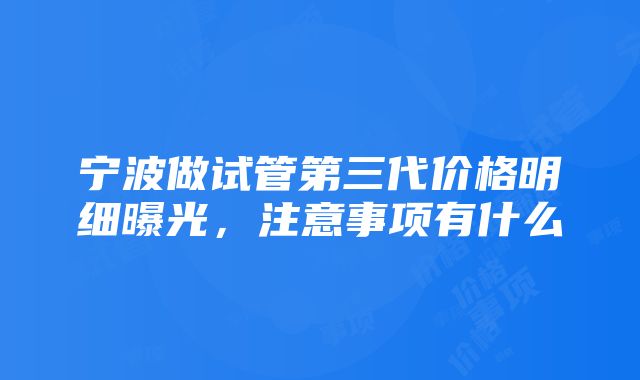 宁波做试管第三代价格明细曝光，注意事项有什么