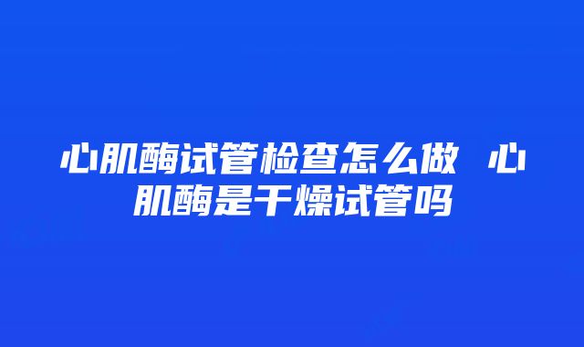 心肌酶试管检查怎么做 心肌酶是干燥试管吗