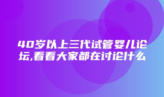 40岁以上三代试管婴儿论坛,看看大家都在讨论什么