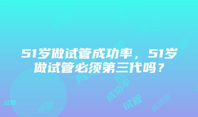 51岁做试管成功率，51岁做试管必须第三代吗？