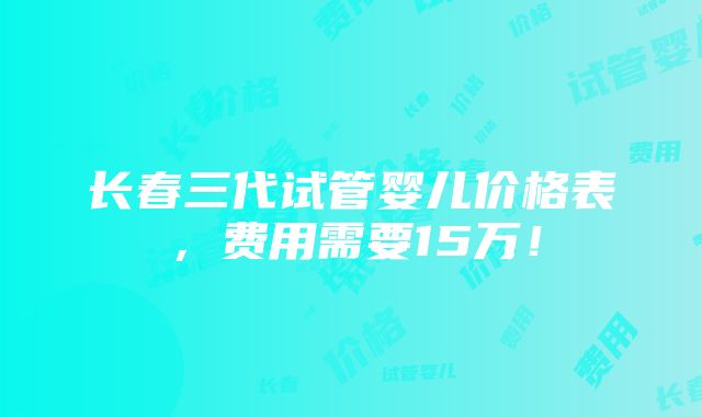 长春三代试管婴儿价格表，费用需要15万！