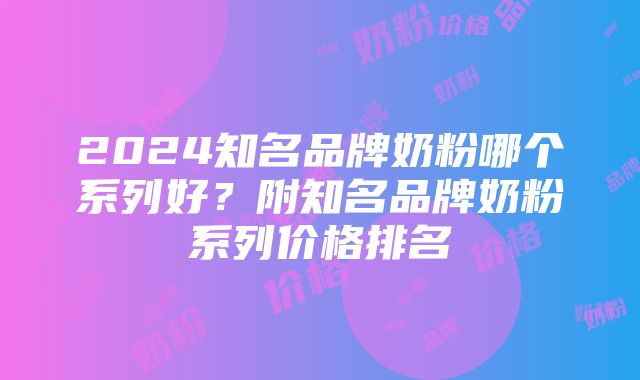 2024知名品牌奶粉哪个系列好？附知名品牌奶粉系列价格排名