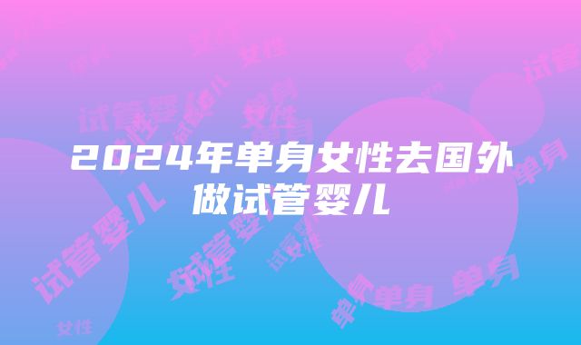 2024年单身女性去国外做试管婴儿