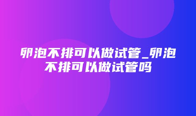 卵泡不排可以做试管_卵泡不排可以做试管吗