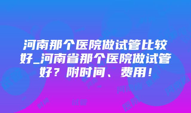 河南那个医院做试管比较好_河南省那个医院做试管好？附时间、费用！