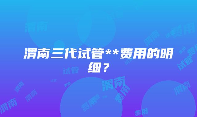 渭南三代试管**费用的明细？