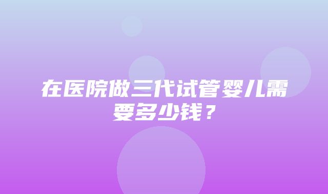 在医院做三代试管婴儿需要多少钱？