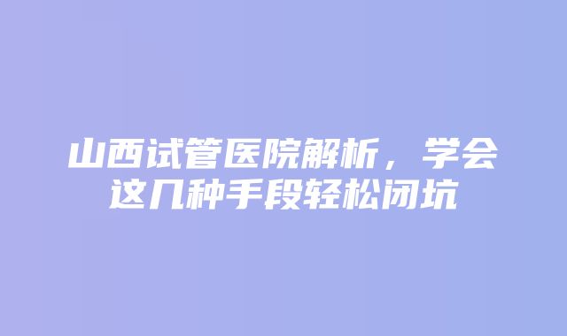 山西试管医院解析，学会这几种手段轻松闭坑