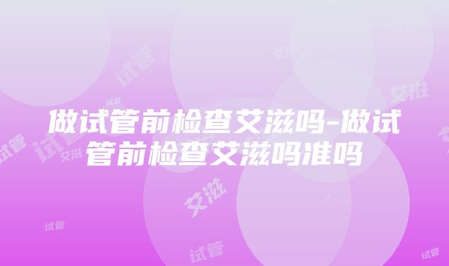 做试管前检查艾滋吗-做试管前检查艾滋吗准吗