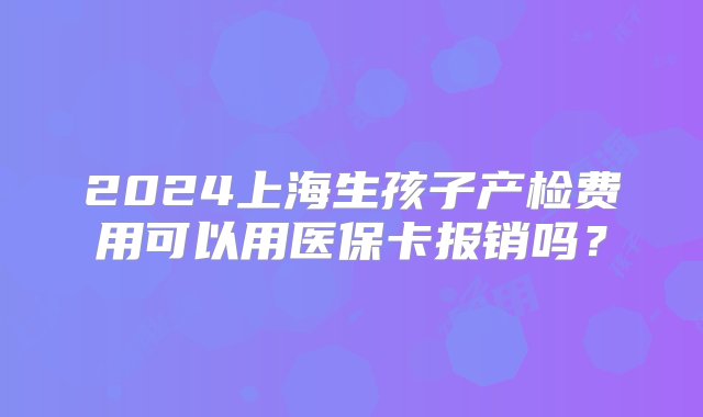 2024上海生孩子产检费用可以用医保卡报销吗？