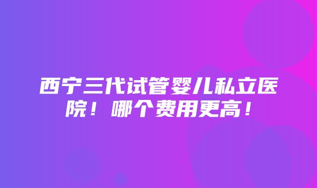 西宁三代试管婴儿私立医院！哪个费用更高！