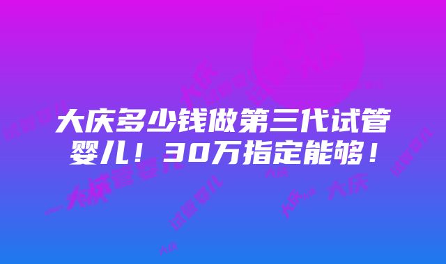 大庆多少钱做第三代试管婴儿！30万指定能够！