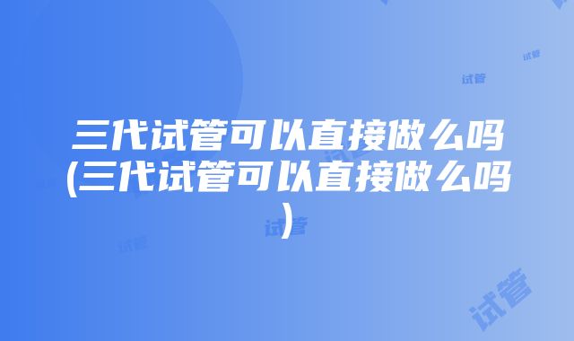 三代试管可以直接做么吗(三代试管可以直接做么吗)