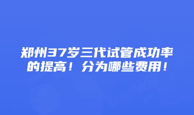 郑州37岁三代试管成功率的提高！分为哪些费用！