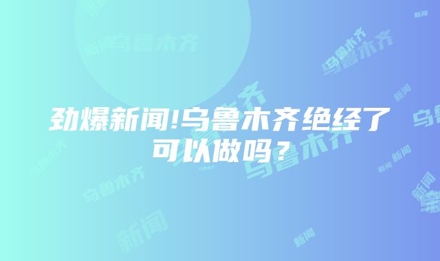 劲爆新闻!乌鲁木齐绝经了可以做吗？