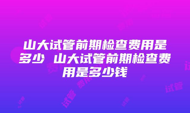 山大试管前期检查费用是多少 山大试管前期检查费用是多少钱