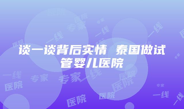 谈一谈背后实情 泰国做试管婴儿医院