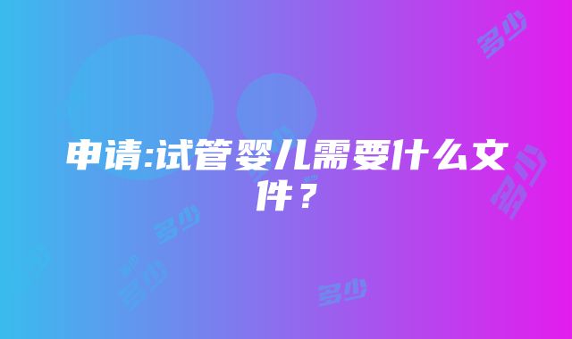 申请:试管婴儿需要什么文件？