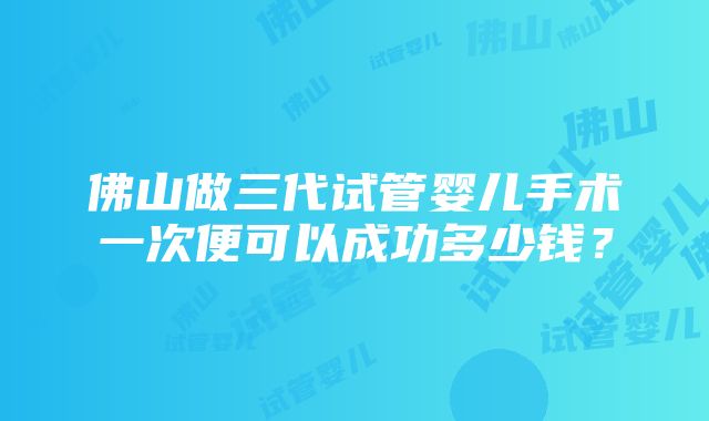 佛山做三代试管婴儿手术一次便可以成功多少钱？