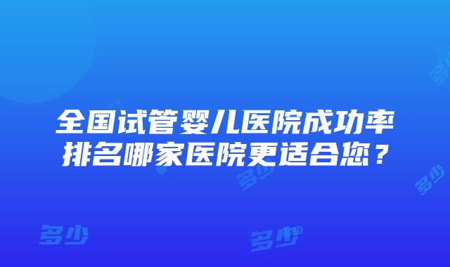 全国试管婴儿医院成功率排名哪家医院更适合您？