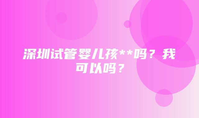 深圳试管婴儿孩**吗？我可以吗？