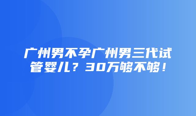 广州男不孕广州男三代试管婴儿？30万够不够！