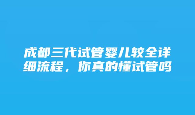 成都三代试管婴儿较全详细流程，你真的懂试管吗