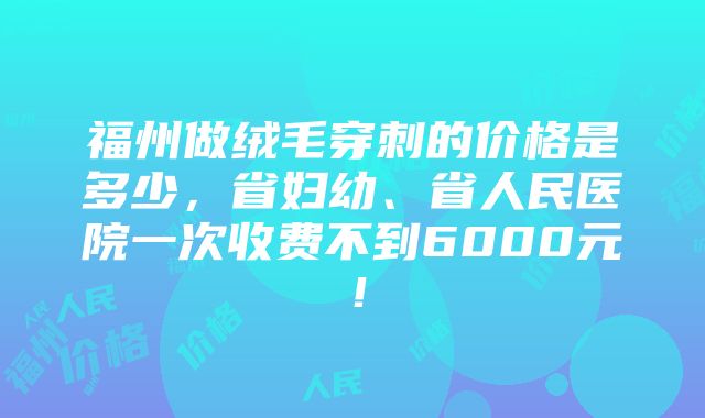 福州做绒毛穿刺的价格是多少，省妇幼、省人民医院一次收费不到6000元！