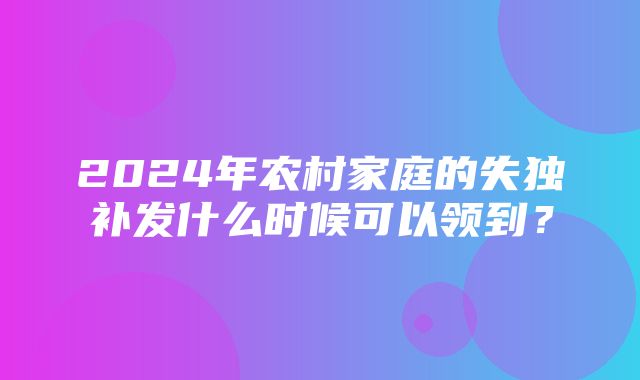 2024年农村家庭的失独补发什么时候可以领到？