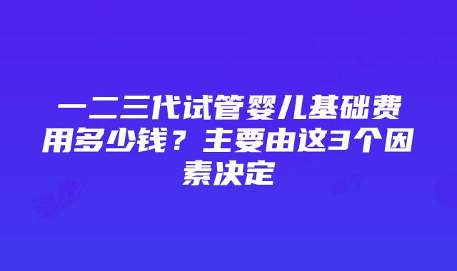 一二三代试管婴儿基础费用多少钱？主要由这3个因素决定