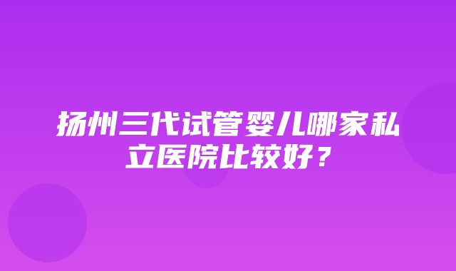 扬州三代试管婴儿哪家私立医院比较好？