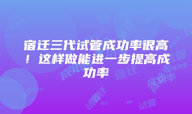 宿迁三代试管成功率很高！这样做能进一步提高成功率