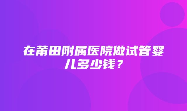 在莆田附属医院做试管婴儿多少钱？