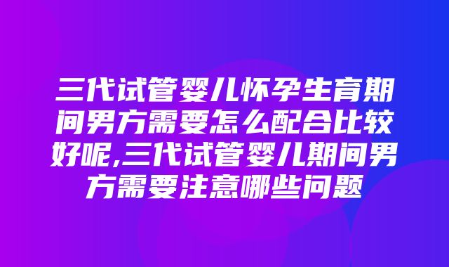 三代试管婴儿怀孕生育期间男方需要怎么配合比较好呢,三代试管婴儿期间男方需要注意哪些问题