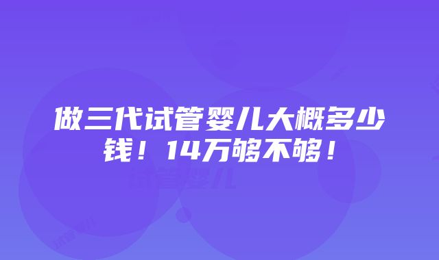 做三代试管婴儿大概多少钱！14万够不够！