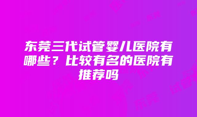 东莞三代试管婴儿医院有哪些？比较有名的医院有推荐吗