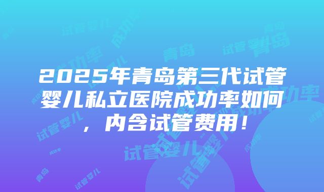 2025年青岛第三代试管婴儿私立医院成功率如何，内含试管费用！