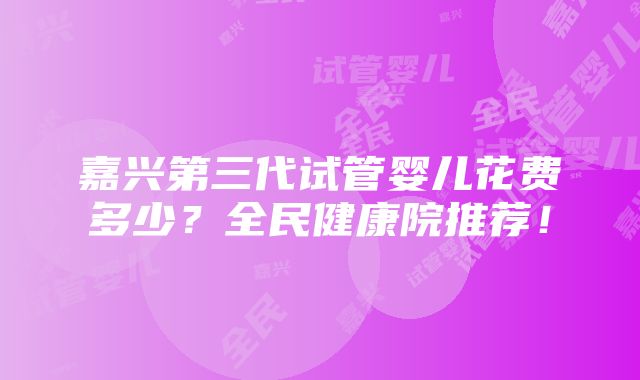 嘉兴第三代试管婴儿花费多少？全民健康院推荐！